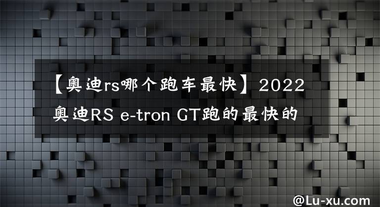 【奥迪rs哪个跑车最快】2022 奥迪RS e-tron GT跑的最快的轿车