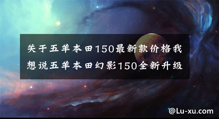 关于五羊本田150最新款价格我想说五羊本田幻影150全新升级,售价1.3万元,续航长达550km
