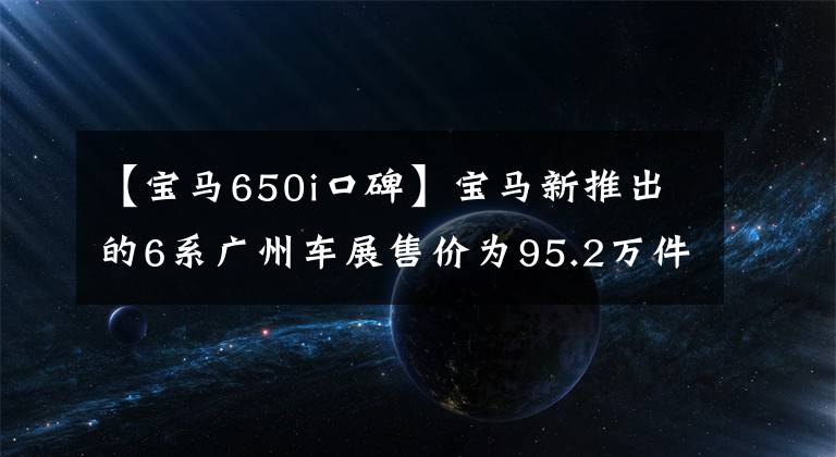 【宝马650i口碑】宝马新推出的6系广州车展售价为95.2万件