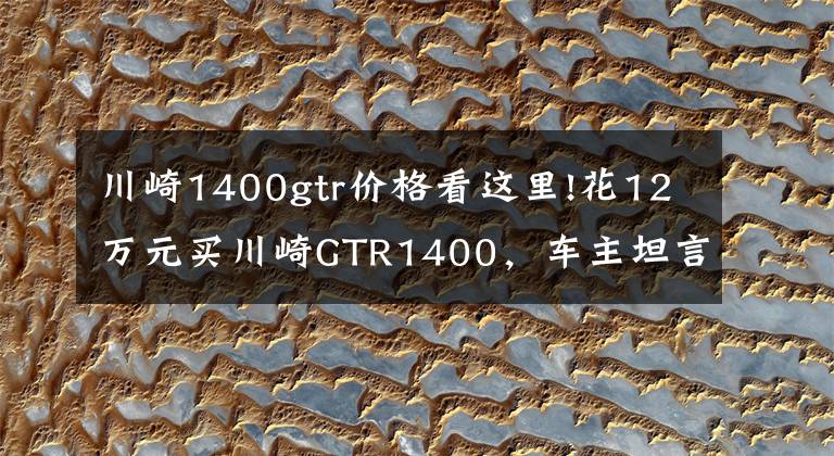 川崎1400gtr价格看这里!花12万元买川崎GTR1400,车主坦言比家中的奥迪R8舒适