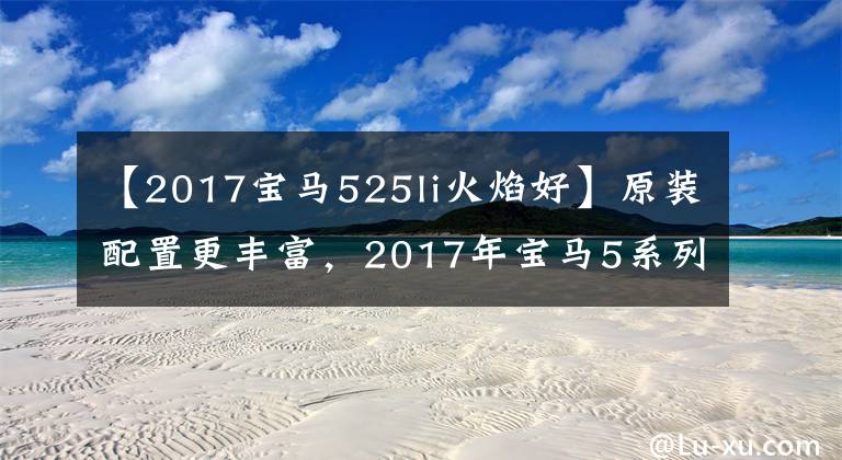 【2017宝马525li火焰好】原装配置更丰富,2017年宝马5系列Li汽车购买手册。