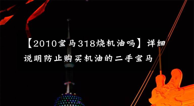 【2010宝马318烧机油吗】详细说明防止购买机油的二手宝马的秘密。