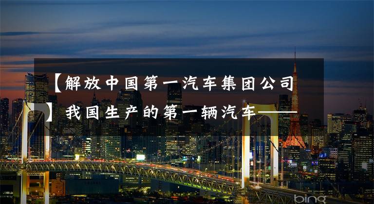 【解放中国第一汽车集团公司】我国生产的第一辆汽车——解放