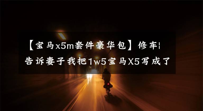 【宝马x5m套件豪华包】修车|告诉妻子我把1w5宝马X5写成了X5M,她不相信。