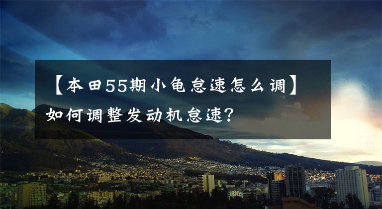 【本田55期小龟怠速怎么调】如何调整发动机怠速?