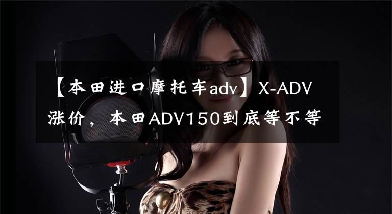 【本田进口摩托车adv】X-ADV涨价,本田ADV150到底等不等?