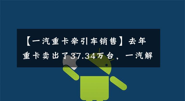 【一汽重卡牵引车销售】去年重卡卖出了37.34万台，一汽解放是如何巩固行业领先地位的？