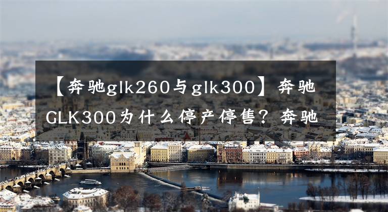 【奔驰glk260与glk300】奔驰GLK300为什么停产停售?奔驰GLK300的优缺点