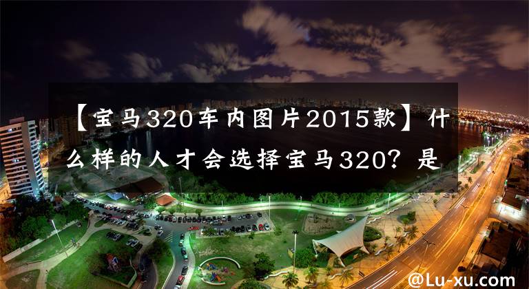 【宝马320车内图片2015款】什么样的人才会选择宝马320?是低调还是“可怜”?