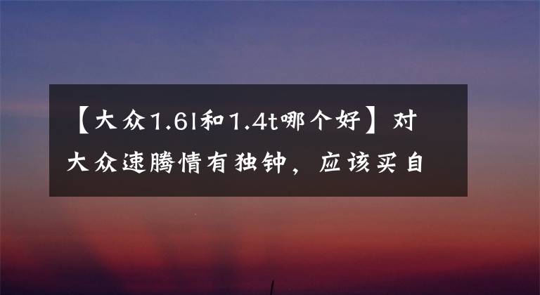 【大众1.6l和1.4t哪个好】对大众速腾情有独钟,应该买自吸的,还是带T的?哪一个更好?