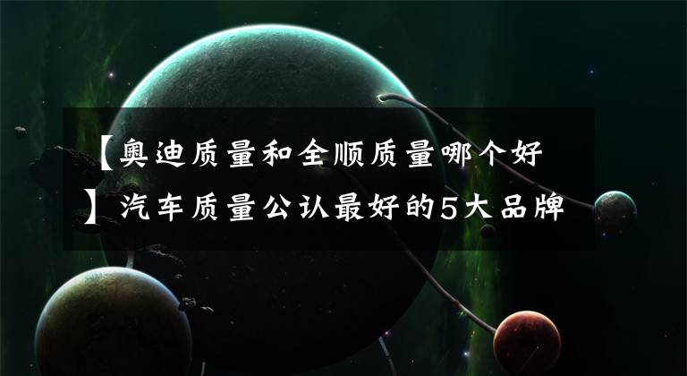 【奥迪质量和全顺质量哪个好】汽车质量公认最好的5大品牌，奥迪垫底，沃尔沃第四，第1无争议