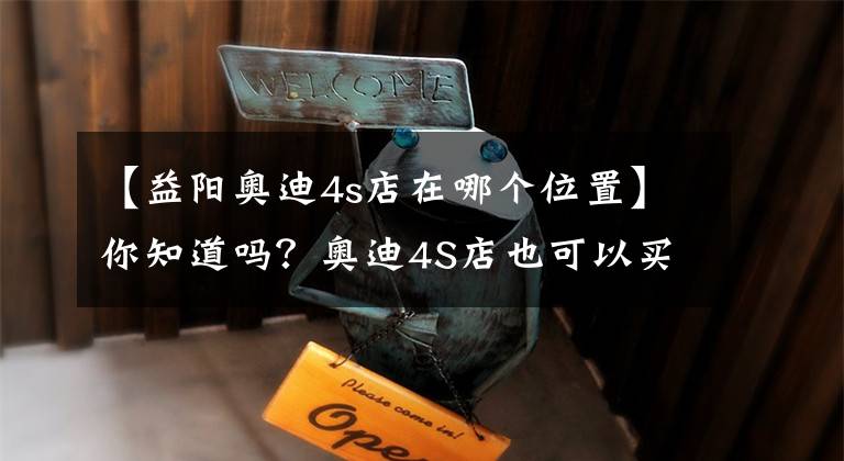 【益阳奥迪4s店在哪个位置】你知道吗？奥迪4S店也可以买卖二手车啦！