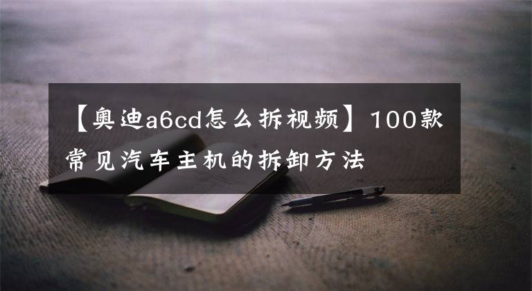 【奥迪a6cd怎么拆视频】100款常见汽车主机的拆卸方法