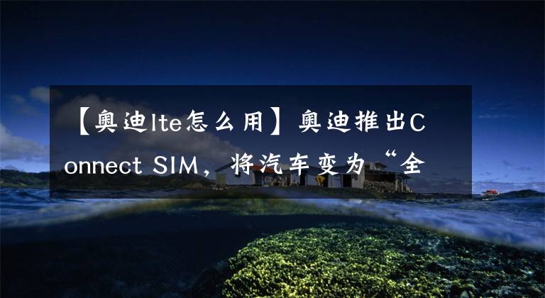 【奥迪lte怎么用】奥迪推出Connect SIM，将汽车变为“全球通”