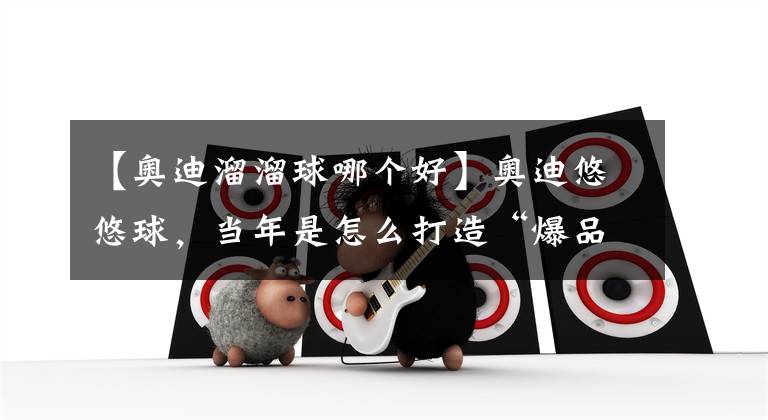 【奥迪溜溜球哪个好】奥迪悠悠球，当年是怎么打造“爆品”的？