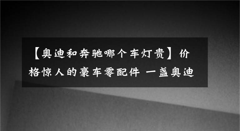 【奥迪和奔驰哪个车灯贵】价格惊人的豪车零配件 一盏奥迪Q5L前大灯4万多元