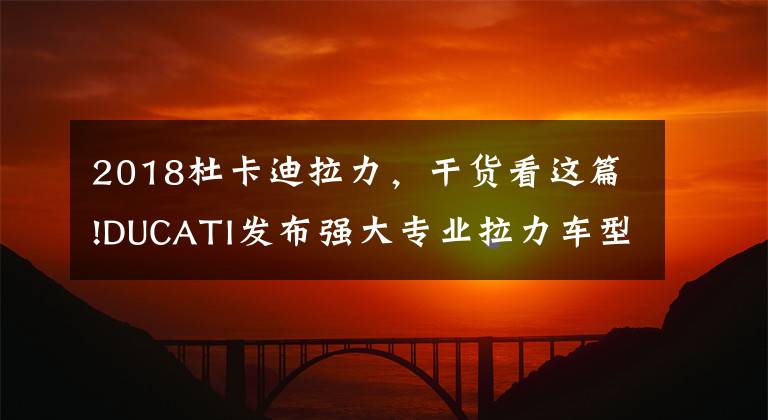 2018杜卡迪拉力，干货看这篇!DUCATI发布强大专业拉力车型：DesertX，MTS系列变绵羊