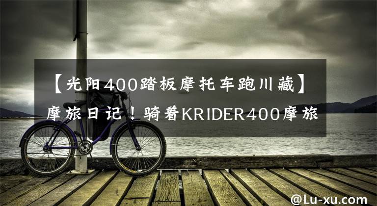 【光阳400踏板摩托车跑川藏】摩旅日记!骑着KRIDER400摩旅拉萨!