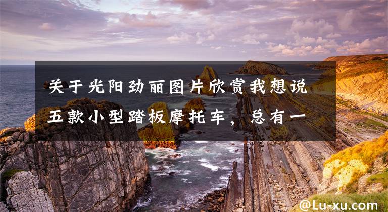 关于光阳劲丽图片欣赏我想说五款小型踏板摩托车,总有一款适合你