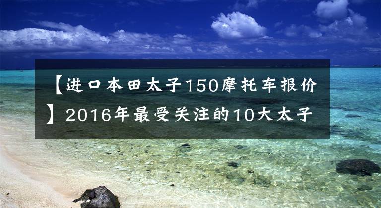 【进口本田太子150摩托车报价】2016年最受关注的10大太子车