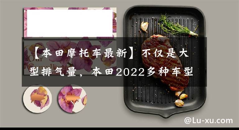 【本田摩托车最新】不仅是大型排气量，本田2022多种车型也是新款