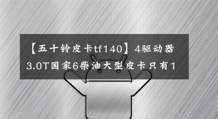 【五十铃皮卡tf140】4驱动器3.0T国家6柴油大型皮卡只有11.28万韩元?庆宗50种新品达卡来了