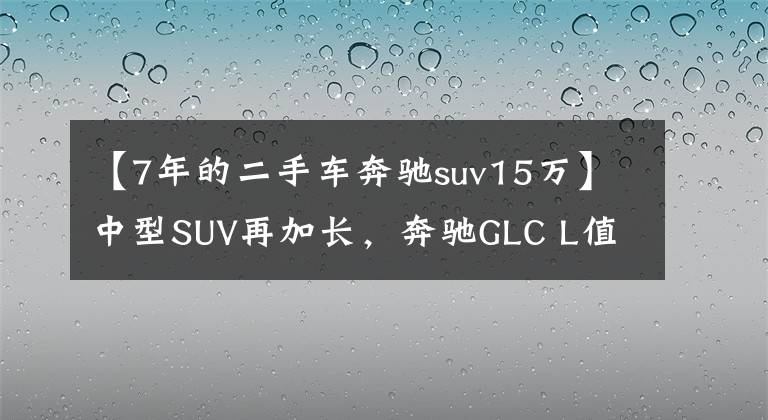 【7年的二手车奔驰suv15万】中型SUV再加长，奔驰GLC L值不值得买？