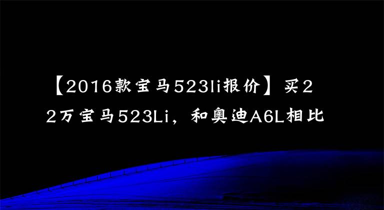 【2016款宝马523li报价】买22万宝马523Li,和奥迪A6L相比,谁会吐?