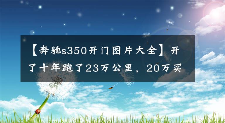 【奔驰s350开门图片大全】开了十年跑了23万公里，20万买进口奔驰S350到底值不值？