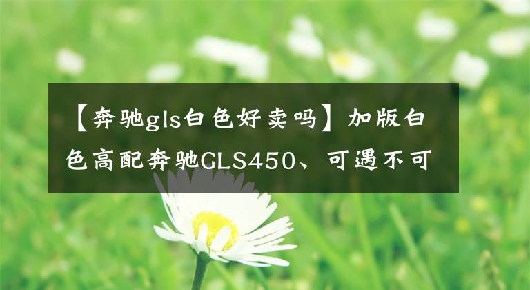 【奔驰gls白色好卖吗】加版白色高配奔驰GLS450、可遇不可求