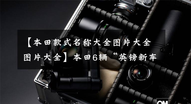 【本田款式名称大全图片大全图片大全】本田6辆“英镑新车”来袭,都有“爆款”潜力,买车要先等。