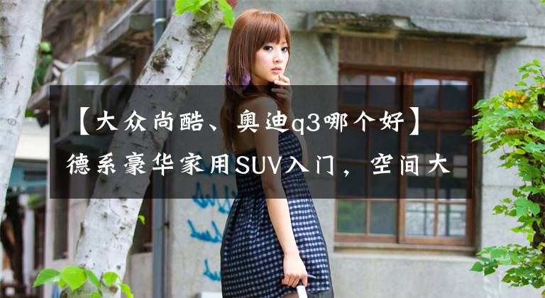 【大众尚酷、奥迪q3哪个好】德系豪华家用SUV入门，空间大了油耗低了，车价也便宜了，奥迪Q3