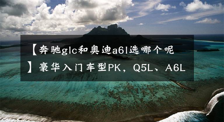 【奔驰glc和奥迪a6l选哪个呢】豪华入门车型PK,Q5L、A6L、GLC,谁更值得选?