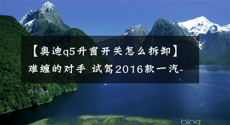 【奥迪q5升窗开关怎么拆卸】难缠的对手 试驾2016款一汽-大众奥迪Q5