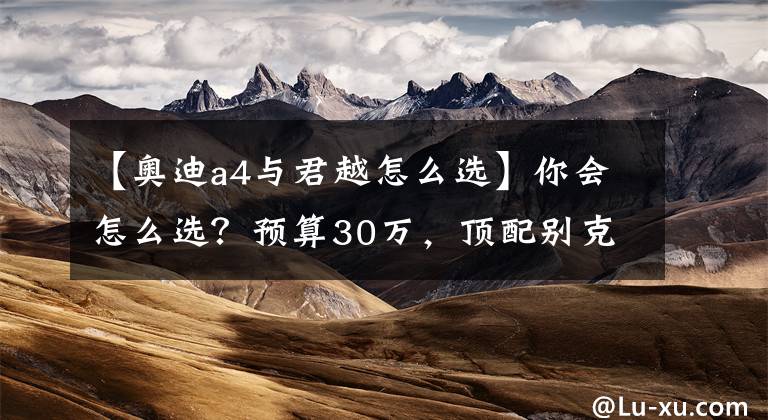 【奥迪a4与君越怎么选】你会怎么选？预算30万，顶配别克君越PK标配奥迪A4L
