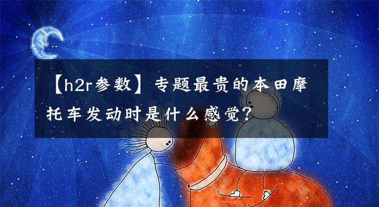 【h2r参数】专题最贵的本田摩托车发动时是什么感觉？