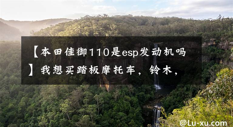 【本田佳御110是esp发动机吗】我想买踏板摩托车，铃木，雅马哈，本田相关车型，谁更好？