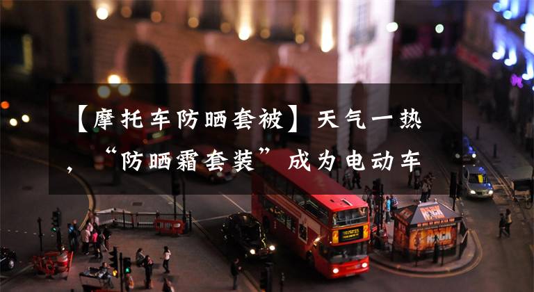 【摩托车防晒套被】天气一热,“防晒霜套装”成为电动车“标准”