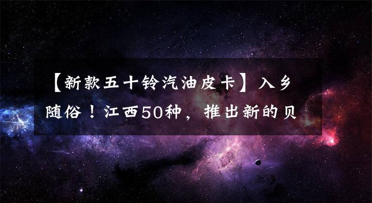 【新款五十铃汽油皮卡】入乡随俗！江西50种，推出新的贝尔延伸汽油版本