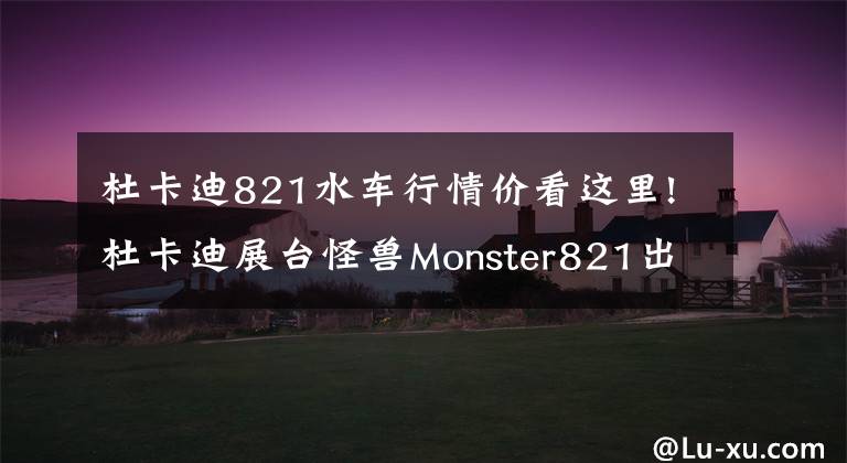 杜卡迪821水车行情价看这里!杜卡迪展台怪兽Monster821出没，售价公布