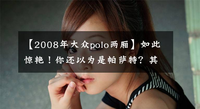 【2008年大众polo两厢】如此惊艳！你还以为是帕萨特？其实是Polo