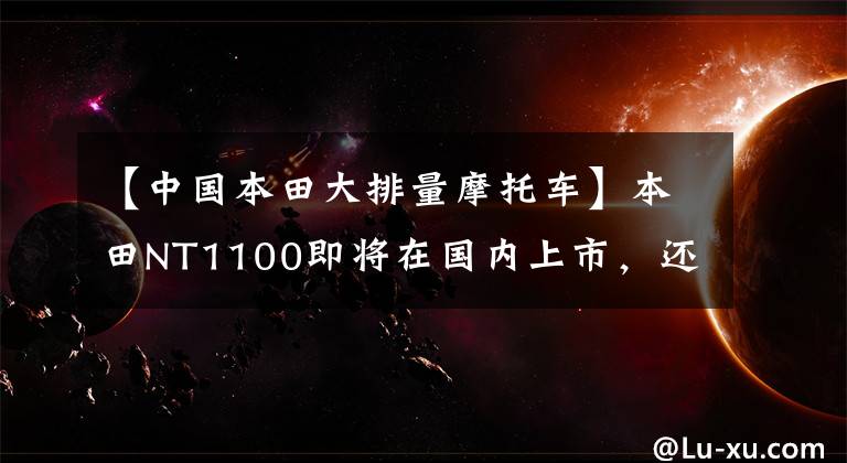 【中国本田大排量摩托车】本田NT1100即将在国内上市,还有一款大型排气旅行车!