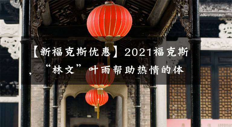 【新福克斯优惠】2021福克斯,“林文”叶雨帮助热情的体验!折扣22000