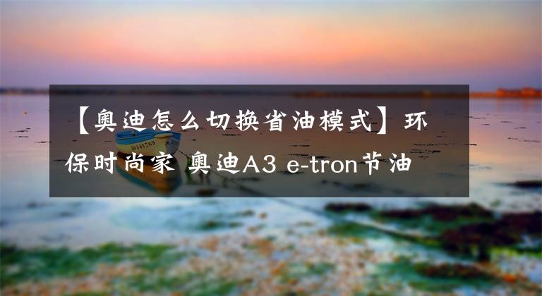 【奥迪怎么切换省油模式】环保时尚家 奥迪A3 e-tron节油体验