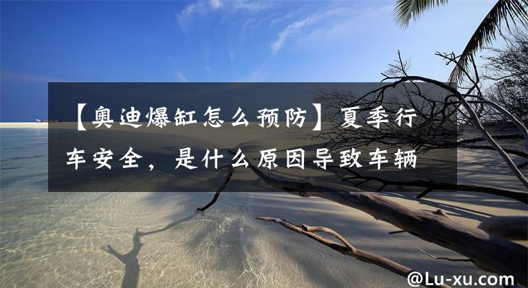 【奥迪爆缸怎么预防】夏季行车安全,是什么原因导致车辆自燃,该如何预防?
