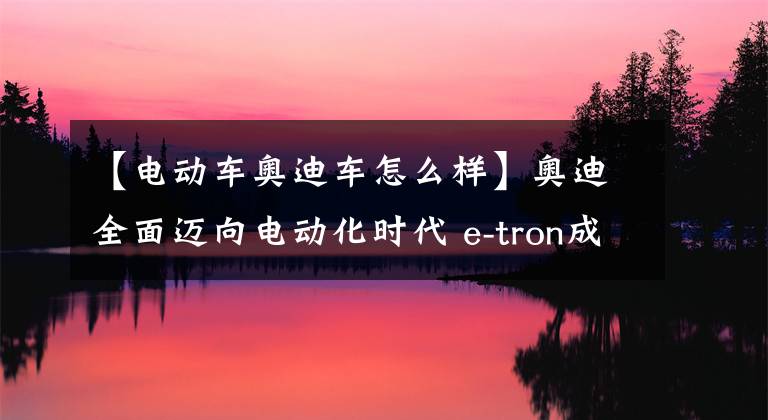 【电动车奥迪车怎么样】奥迪全面迈向电动化时代 e-tron成为高端电动车市场新玩家