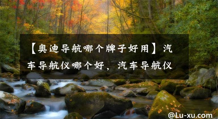 【奥迪导航哪个牌子好用】汽车导航仪哪个好，汽车导航仪的品牌推荐