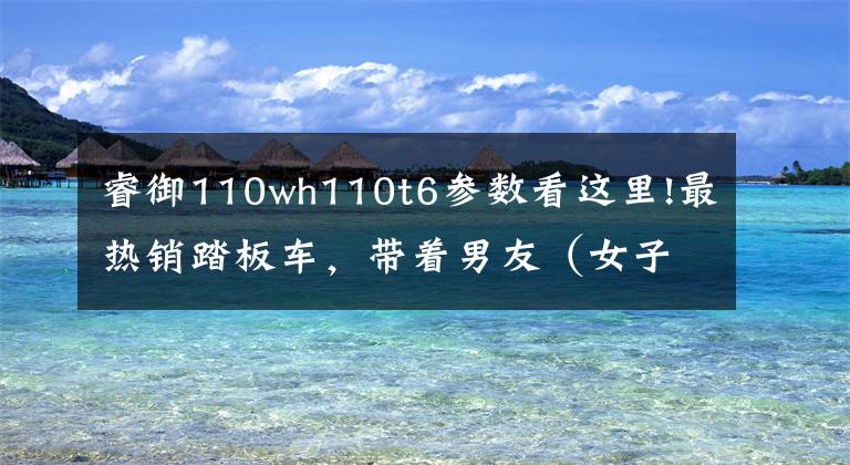 睿御110wh110t6参数看这里!最热销踏板车,带着男友(女子)去采风