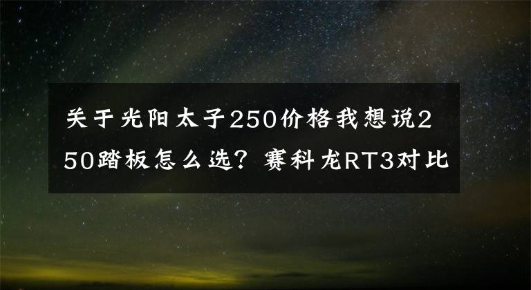 关于光阳太子250价格我想说250踏板怎么选?赛科龙RT3对比赛艇250,配置分数领先