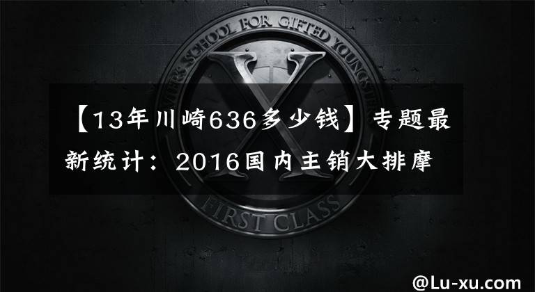 【13年川崎636多少钱】专题最新统计：2016国内主销大排摩托车售价一览